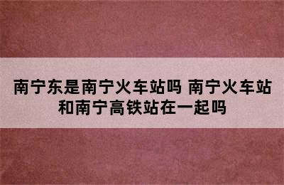 南宁东是南宁火车站吗 南宁火车站和南宁高铁站在一起吗